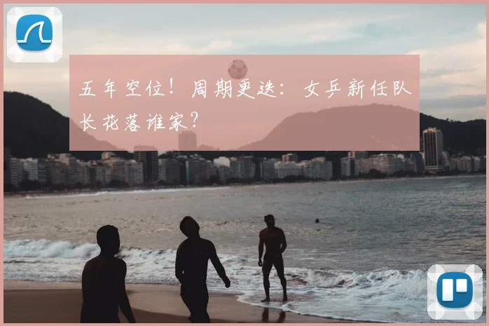 五年空位!周期更迭:女乒新任队长花落谁家?