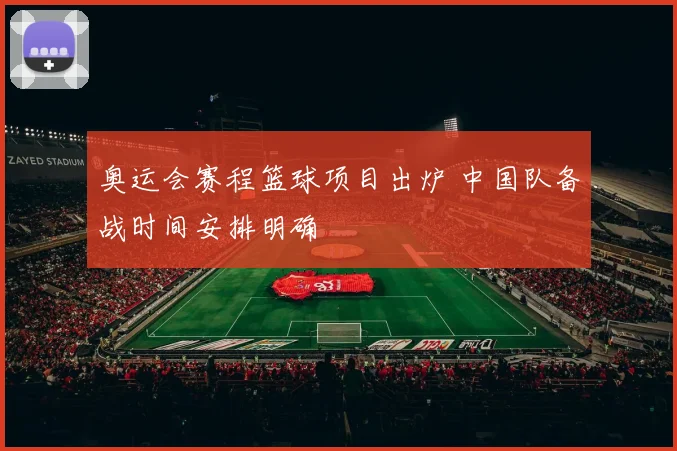 奥运会赛程篮球项目出炉 中国队备战时间安排明确