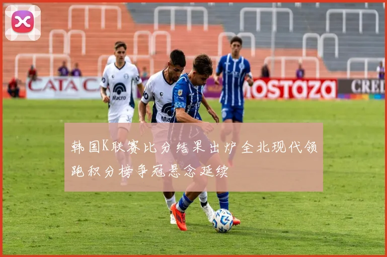 韩国K联赛比分结果出炉全北现代领跑积分榜争冠悬念延续