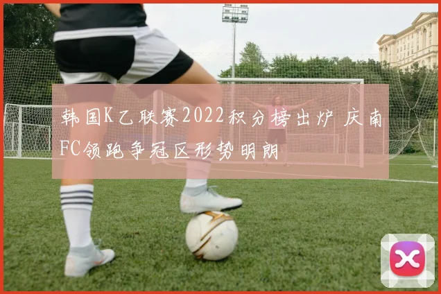 韩国K乙联赛2022积分榜出炉 庆南FC领跑争冠区形势明朗