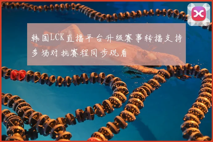 韩国LCK直播平台升级赛事转播支持多场对抗赛程同步观看