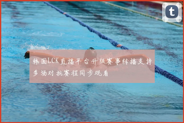 韩国LCK直播平台升级赛事转播支持多场对抗赛程同步观看