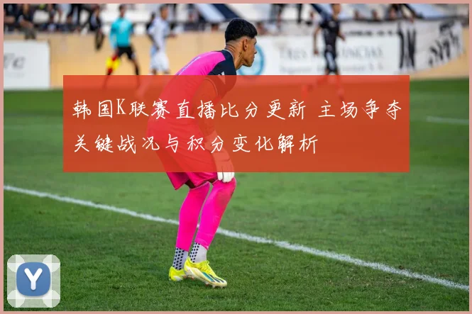 韩国K联赛直播比分更新 主场争夺关键战况与积分变化解析