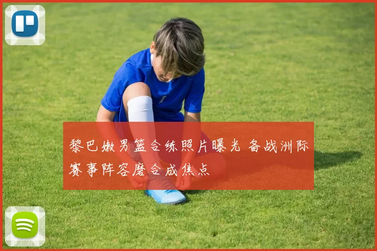 黎巴嫩男篮合练照片曝光 备战洲际赛事阵容磨合成焦点