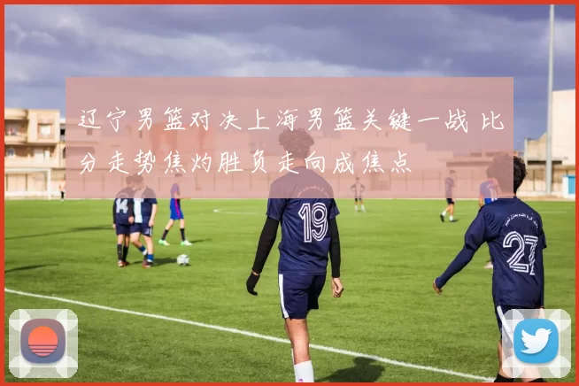 辽宁男篮对决上海男篮关键一战 比分走势焦灼胜负走向成焦点