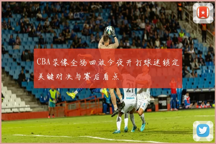 CBA录像全场回放今夜开打球迷锁定关键对决与赛后看点